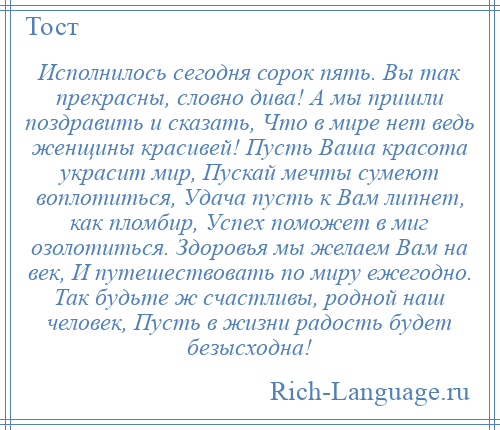 
    Исполнилось сегодня сорок пять. Вы так прекрасны, словно дива! А мы пришли поздравить и сказать, Что в мире нет ведь женщины красивей! Пусть Ваша красота украсит мир, Пускай мечты сумеют воплотиться, Удача пусть к Вам липнет, как пломбир, Успех поможет в миг озолотиться. Здоровья мы желаем Вам на век, И путешествовать по миру ежегодно. Так будьте ж счастливы, родной наш человек, Пусть в жизни радость будет безысходна!