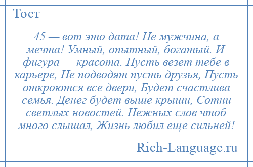 
    45 — вот это дата! Не мужчина, а мечта! Умный, опытный, богатый. И фигура — красота. Пусть везет тебе в карьере, Не подводят пусть друзья, Пусть откроются все двери, Будет счастлива семья. Денег будет выше крыши, Сотни светлых новостей. Нежных слов чтоб много слышал, Жизнь любил еще сильней!