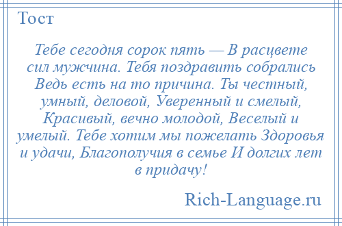 
    Тебе сегодня сорок пять — В расцвете сил мужчина. Тебя поздравить собрались Ведь есть на то причина. Ты честный, умный, деловой, Уверенный и смелый, Красивый, вечно молодой, Веселый и умелый. Тебе хотим мы пожелать Здоровья и удачи, Благополучия в семье И долгих лет в придачу!