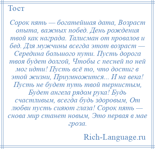 
    Сорок пять — богатейшая дата, Возраст опыта, важных побед. День рождения твой как награда. Талисман от провалов и бед. Для мужчины всегда этот возраст — Середина большого пути. Пусть дорога твоя будет долгой, Чтобы с песней по ней мог идти! Пусть всё то, что достиг в этой жизни, Приумножится... И на века! Пусть не будет путь твой тернистым, Будет ангела рядом рука! Будь счастливым, всегда будь здоровым, От любви пусть сияют глаза! Сорок пять — снова мир станет новым, Это первая в мае гроза.