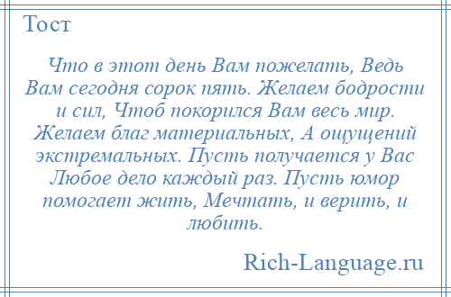 
    Что в этот день Вам пожелать, Ведь Вам сегодня сорок пять. Желаем бодрости и сил, Чтоб покорился Вам весь мир. Желаем благ материальных, А ощущений экстремальных. Пусть получается у Вас Любое дело каждый раз. Пусть юмор помогает жить, Мечтать, и верить, и любить.