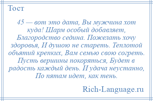 
    45 — вот это дата, Вы мужчина хот куда! Шарм особый добавляет, Благородство седина. Пожелать хочу здоровья, И душою не стареть. Теплотой объятий крепких, Вам семью свою согреть. Пусть вершины покоряться, Будет в радость каждый день. И удача неустанно, По пятам идет, как тень.