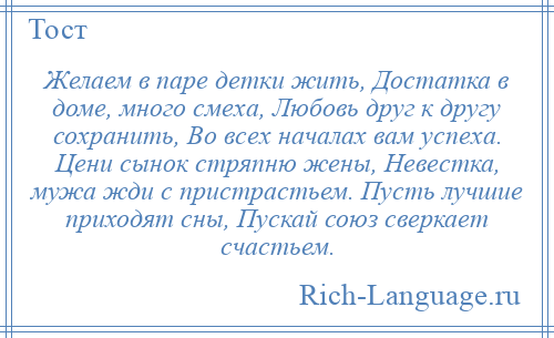 
    Желаем в паре детки жить, Достатка в доме, много смеха, Любовь друг к другу сохранить, Во всех началах вам успеха. Цени сынок стряпню жены, Невестка, мужа жди с пристрастьем. Пусть лучшие приходят сны, Пускай союз сверкает счастьем.
