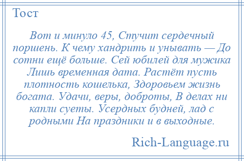 
    Вот и минуло 45, Стучит сердечный поршень. К чему хандрить и унывать — До сотни ещё больше. Сей юбилей для мужика Лишь временная дата. Растёт пусть плотность кошелька, Здоровьем жизнь богата. Удачи, веры, доброты, В делах ни капли суеты. Усердных будней, лад с родными На праздники и в выходные.