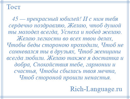 
    45 — прекрасный юбилей! И с ним тебя сердечно поздравляю, Желаю, чтоб душой ты молодел всегда, Успеха и побед желаю. Желаю легкости во всех твои делах, Чтобы беды стороною проходили, Чтоб не сомневался ты в друзьях, Чтоб женщины всегда любили. Желаю также я достатка и добра, Спокойствия тебе, гармонии и счастья, Чтобы сбылась твоя мечта, Чтоб стороной прошли ненастья.