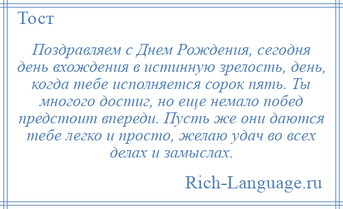 
    Поздравляем с Днем Рождения, сегодня день вхождения в истинную зрелость, день, когда тебе исполняется сорок пять. Ты многого достиг, но еще немало побед предстоит впереди. Пусть же они даются тебе легко и просто, желаю удач во всех делах и замыслах.