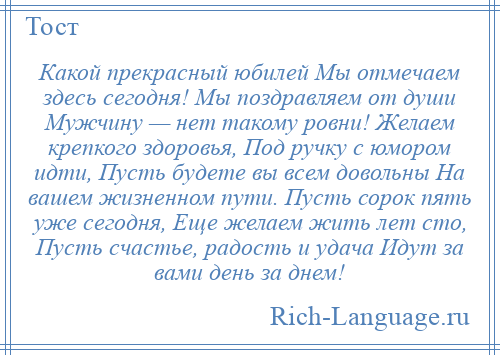 
    Какой прекрасный юбилей Мы отмечаем здесь сегодня! Мы поздравляем от души Мужчину — нет такому ровни! Желаем крепкого здоровья, Под ручку с юмором идти, Пусть будете вы всем довольны На вашем жизненном пути. Пусть сорок пять уже сегодня, Еще желаем жить лет сто, Пусть счастье, радость и удача Идут за вами день за днем!