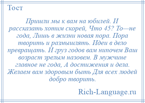 
    Пришли мы к вам на юбилей. И рассказать хотим скорей, Что 45? То—не года, Лишь в жизни новая пора. Пора творить и размышлять. Идеи в дело превращать. И груз годов вам нипочем Ваш возраст зрелым назовем. В мужчине главное не года, А достижения и дела. Желаем вам здоровым быть Для всех людей добро творить.