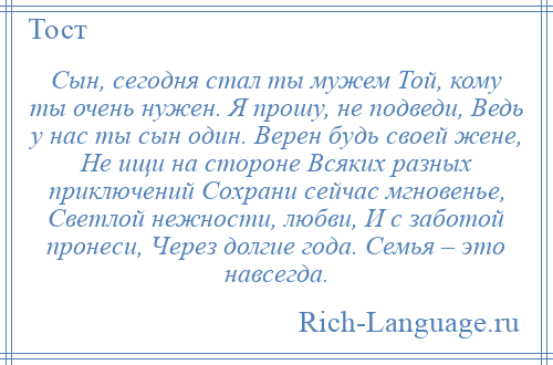 
    Сын, сегодня стал ты мужем Той, кому ты очень нужен. Я прошу, не подведи, Ведь у нас ты сын один. Верен будь своей жене, Не ищи на стороне Всяких разных приключений Сохрани сейчас мгновенье, Светлой нежности, любви, И с заботой пронеси, Через долгие года. Семья – это навсегда.