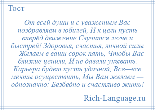 
    От всей души и с уважением Вас поздравляем в юбилей, И к цели пусть вперёд движение Случится легче и быстрей! Здоровья, счастья, личной силы — Желаем в ваши сорок пять, Чтобы Вас близкие ценили, И не давали унывать. Карьера будет пусть удачной, Все—все мечты осуществить, Мы Вам желаем — однозначно: Безбедно и счастливо жить!