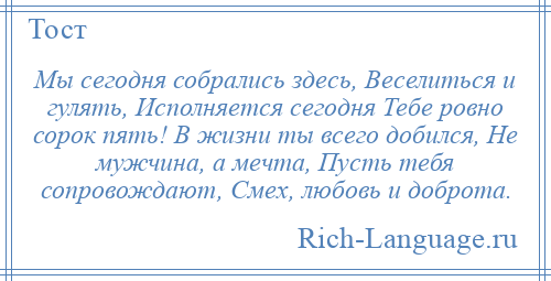 
    Мы сегодня собрались здесь, Веселиться и гулять, Исполняется сегодня Тебе ровно сорок пять! В жизни ты всего добился, Не мужчина, а мечта, Пусть тебя сопровождают, Смех, любовь и доброта.