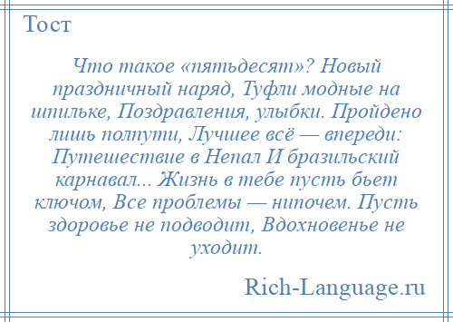 
    Что такое «пятьдесят»? Новый праздничный наряд, Туфли модные на шпильке, Поздравления, улыбки. Пройдено лишь полпути, Лучшее всё — впереди: Путешествие в Непал И бразильский карнавал... Жизнь в тебе пусть бьет ключом, Все проблемы — нипочем. Пусть здоровье не подводит, Вдохновенье не уходит.