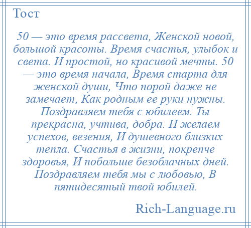 
    50 — это время рассвета, Женской новой, большой красоты. Время счастья, улыбок и света. И простой, но красивой мечты. 50 — это время начала, Время старта для женской души, Что порой даже не замечает, Как родным ее руки нужны. Поздравляем тебя с юбилеем. Ты прекрасна, учтива, добра. И желаем успехов, везения, И душевного близких тепла. Счастья в жизни, покрепче здоровья, И побольше безоблачных дней. Поздравляем тебя мы с любовью, В пятидесятый твой юбилей.