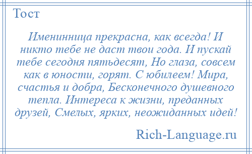 
    Именинница прекрасна, как всегда! И никто тебе не даст твои года. И пускай тебе сегодня пятьдесят, Но глаза, совсем как в юности, горят. С юбилеем! Мира, счастья и добра, Бесконечного душевного тепла. Интереса к жизни, преданных друзей, Смелых, ярких, неожиданных идей!