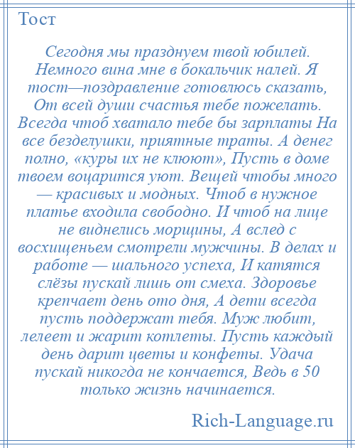 
    Сегодня мы празднуем твой юбилей. Немного вина мне в бокальчик налей. Я тост—поздравление готовлюсь сказать, От всей души счастья тебе пожелать. Всегда чтоб хватало тебе бы зарплаты На все безделушки, приятные траты. А денег полно, «куры их не клюют», Пусть в доме твоем воцарится уют. Вещей чтобы много — красивых и модных. Чтоб в нужное платье входила свободно. И чтоб на лице не виднелись морщины, А вслед с восхищеньем смотрели мужчины. В делах и работе — шального успеха, И катятся слёзы пускай лишь от смеха. Здоровье крепчает день ото дня, А дети всегда пусть поддержат тебя. Муж любит, лелеет и жарит котлеты. Пусть каждый день дарит цветы и конфеты. Удача пускай никогда не кончается, Ведь в 50 только жизнь начинается.