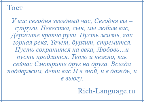 
    У вас сегодня звездный час, Сегодня вы – супруги. Невестка, сын, мы любим вас, Держите крепче руки. Пусть жизнь, как горная река, Течет, бурлит, стремится. Пусть сохранится на века, Любовь…и пусть продлится. Тепло и нежно, как сейчас Смотрите друг на друга. Всегда поддержим, дети вас И в зной, и в дождь, и в вьюгу.