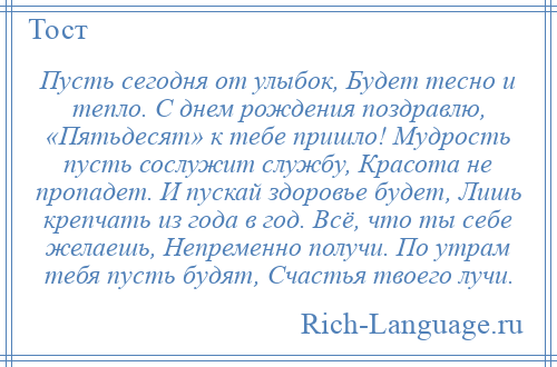 
    Пусть сегодня от улыбок, Будет тесно и тепло. С днем рождения поздравлю, «Пятьдесят» к тебе пришло! Мудрость пусть сослужит службу, Красота не пропадет. И пускай здоровье будет, Лишь крепчать из года в год. Всё, что ты себе желаешь, Непременно получи. По утрам тебя пусть будят, Счастья твоего лучи.