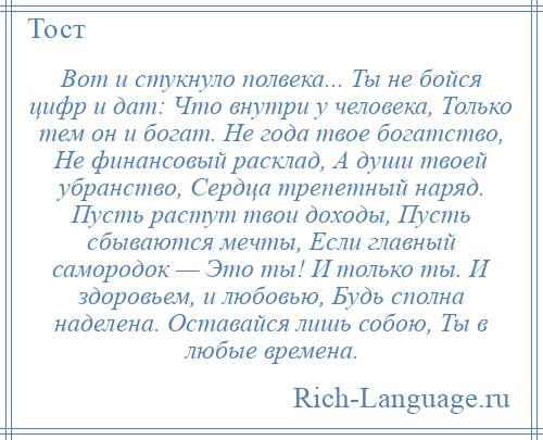 
    Вот и стукнуло полвека... Ты не бойся цифр и дат: Что внутри у человека, Только тем он и богат. Не года твое богатство, Не финансовый расклад, А души твоей убранство, Сердца трепетный наряд. Пусть растут твои доходы, Пусть сбываются мечты, Если главный самородок — Это ты! И только ты. И здоровьем, и любовью, Будь сполна наделена. Оставайся лишь собою, Ты в любые времена.