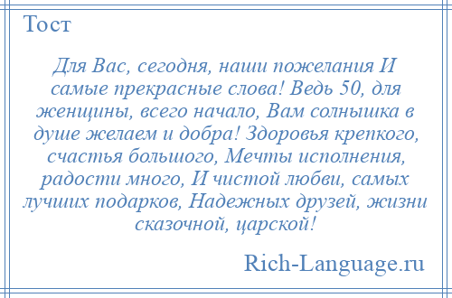 
    Для Вас, сегодня, наши пожелания И самые прекрасные слова! Ведь 50, для женщины, всего начало, Вам солнышка в душе желаем и добра! Здоровья крепкого, счастья большого, Мечты исполнения, радости много, И чистой любви, самых лучших подарков, Надежных друзей, жизни сказочной, царской!