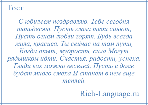 
    С юбилеем поздравляю. Тебе сегодня пятьдесят. Пусть глаза твои сияют, Пусть огнем любви горят. Будь всегда мила, красива. Ты сейчас на том пути, Когда опыт, мудрость, сила Могут рядышком идти. Счастья, радости, успеха. Гляди как можно веселей. Пусть в доме будет много смеха И станет в нем еще теплей.