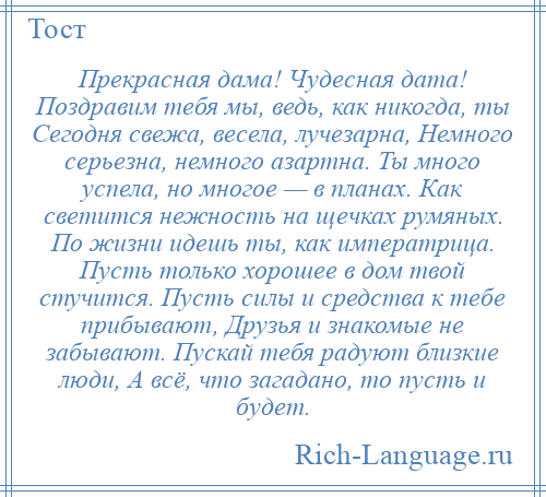 
    Прекрасная дама! Чудесная дата! Поздравим тебя мы, ведь, как никогда, ты Сегодня свежа, весела, лучезарна, Немного серьезна, немного азартна. Ты много успела, но многое — в планах. Как светится нежность на щечках румяных. По жизни идешь ты, как императрица. Пусть только хорошее в дом твой стучится. Пусть силы и средства к тебе прибывают, Друзья и знакомые не забывают. Пускай тебя радуют близкие люди, А всё, что загадано, то пусть и будет.