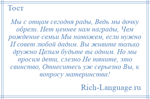 
    Мы с отцом сегодня рады, Ведь мы дочку обрели. Нет ценнее нам награды, Чем рождение семьи Мы поможем, если нужно И совет любой дадим. Вы живите только дружно Целым будьте вы одним. Но мы просим дети, слезно Не тяните, это свинство, Отнеситесь уж серьезно Вы, к вопросу материнства!