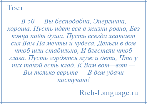 
    В 50 — Вы бесподобна, Энергична, хороша. Пусть идёт всё в жизни ровно, Без конца поёт душа. Пусть всегда хватает сил Вам На мечты и чудеса. Деньги в дом чтоб шли стабильно, И блестели чтоб глаза. Пусть гордятся муж и дети, Что у них такой есть клад. К Вам вот—вот — Вы только верьте — В дом удачи постучат!