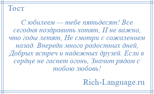 
    С юбилеем — тебе пятьдесят! Все сегодня поздравить хотят, И не важно, что годы летят, Не смотри с сожалением назад. Впереди много радостных дней, Добрых встреч и надежных друзей. Если в сердце не гаснет огонь, Значит рядом с тобою любовь!