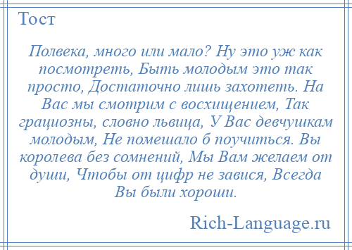 
    Полвека, много или мало? Ну это уж как посмотреть, Быть молодым это так просто, Достаточно лишь захотеть. На Вас мы смотрим с восхищением, Так грациозны, словно львица, У Вас девчушкам молодым, Не помешало б поучиться. Вы королева без сомнений, Мы Вам желаем от души, Чтобы от цифр не завися, Всегда Вы были хороши.