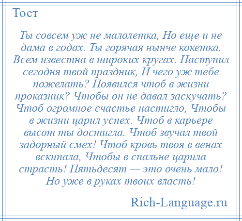 
    Ты совсем уж не малолетка, Но еще и не дама в годах. Ты горячая нынче кокетка. Всем известна в широких кругах. Наступил сегодня твой праздник, И чего уж тебе пожелать? Появился чтоб в жизни проказник? Чтобы он не давал заскучать? Чтоб огромное счастье настигло, Чтобы в жизни царил успех. Чтоб в карьере высот ты достигла. Чтоб звучал твой задорный смех! Чтоб кровь твоя в венах вскипала, Чтобы в спальне царила страсть! Пятьдесят — это очень мало! Но уже в руках твоих власть!