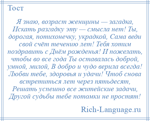 
    Я знаю, возраст женщины — загадка, Искать разгадку эту — смысла нет! Ты, дорогая, потихонечку, украдкой, Сама веди свой счёт течению лет! Тебя хотим поздравить с Днём рожденья! И пожелать, чтобы во все года Ты оставалась доброй, умной, милой, В добро и чудо верила всегда! Любви тебе, здоровья и удачи! Чтоб снова встретиться лет через пятьдесят, Решать успешно все житейские задачи, Другой судьбы тебе потомки не простят!