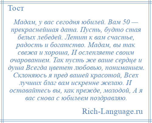 
    Мадам, у вас сегодня юбилей. Вам 50 — прекраснейшая дата. Пусть, будто стая белых лебедей. Летит к вам счастье, радость и богатство. Мадам, вы так свежа и хороша, И ослепляете своим очарованием. Так пусть же ваше сердце и душа Всегда цветет любовью, пониманием. Склоняюсь я пред вашей красотой, Всех лучших благ вам искренне желаю. И оставайтесь вы, как прежде, молодой, А я вас снова с юбилеем поздравляю.