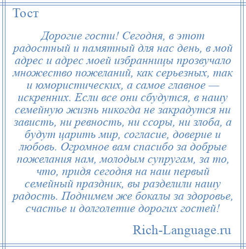 
    Дорогие гости! Сегодня, в этот радостный и памятный для нас день, в мой адрес и адрес моей избранницы прозвучало множество пожеланий, как серьезных, так и юмористических, а самое главное — искренних. Если все они сбудутся, в нашу семейную жизнь никогда не закрадутся ни зависть, ни ревность, ни ссоры, ни злоба, а будут царить мир, согласие, доверие и любовь. Огромное вам спасибо за добрые пожелания нам, молодым супругам, за то, что, придя сегодня на наш первый семейный праздник, вы разделили нашу радость. Поднимем же бокалы за здоровье, счастье и долголетие дорогих гостей!