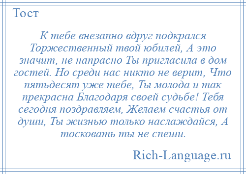 
    К тебе внезапно вдруг подкрался Торжественный твой юбилей, А это значит, не напрасно Ты пригласила в дом гостей. Но среди нас никто не верит, Что пятьдесят уже тебе, Ты молода и так прекрасна Благодаря своей судьбе! Тебя сегодня поздравляем, Желаем счастья от души, Ты жизнью только наслаждайся, А тосковать ты не спеши.