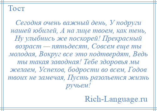 
    Сегодня очень важный день, У подруги нашей юбилей, А на лице твоем, как тень, Ну улыбнись же поскорей! Прекрасный возраст — пятьдесят, Совсем еще ты молодая, Вокруг все это подтвердят, Ведь ты такая заводная! Тебе здоровья мы желаем, Успехов, бодрости во всем, Годов твоих не замечая, Пусть разольется жизнь ручьем!