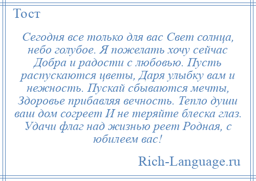 
    Сегодня все только для вас Свет солнца, небо голубое. Я пожелать хочу сейчас Добра и радости с любовью. Пусть распускаются цветы, Даря улыбку вам и нежность. Пускай сбываются мечты, Здоровье прибавляя вечность. Тепло души ваш дом согреет И не теряйте блеска глаз. Удачи флаг над жизнью реет Родная, с юбилеем вас!