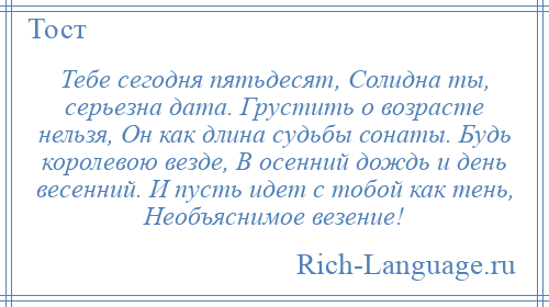 
    Тебе сегодня пятьдесят, Солидна ты, серьезна дата. Грустить о возрасте нельзя, Он как длина судьбы сонаты. Будь королевою везде, В осенний дождь и день весенний. И пусть идет с тобой как тень, Необъяснимое везение!