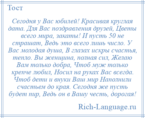 
    Сегодня у Вас юбилей! Красивая круглая дата. Для Вас поздравления друзей, Цветы всего мира, закаты! И пусть 50 не страшат, Ведь это всего лишь число. У Вас молодая душа, В глазах искры счастья, тепло. Вы женщина, полная сил, Желаю Вам только добра, Чтоб муж только крепче любил, Носил на руках Вас всегда. Чтоб дети и внуки Ваш мир Наполнили счастьем до края. Сегодня же пусть будет пир, Ведь он в Вашу честь, дорогая!