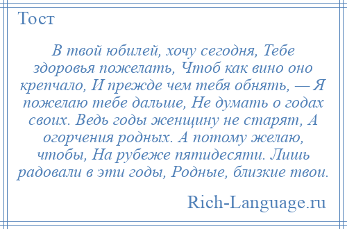 
    В твой юбилей, хочу сегодня, Тебе здоровья пожелать, Чтоб как вино оно крепчало, И прежде чем тебя обнять, — Я пожелаю тебе дальше, Не думать о годах своих. Ведь годы женщину не старят, А огорчения родных. А потому желаю, чтобы, На рубеже пятидесяти. Лишь радовали в эти годы, Родные, близкие твои.