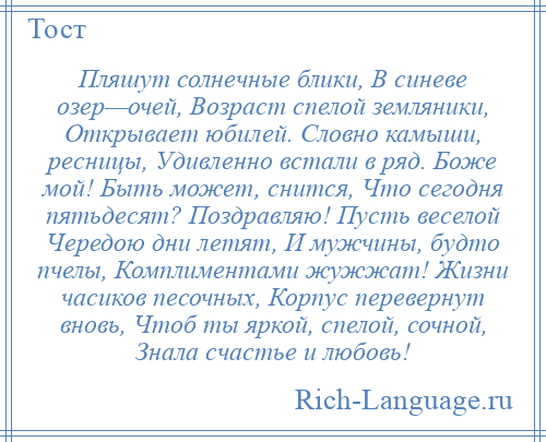 
    Пляшут солнечные блики, В синеве озер—очей, Возраст спелой земляники, Открывает юбилей. Словно камыши, ресницы, Удивленно встали в ряд. Боже мой! Быть может, снится, Что сегодня пятьдесят? Поздравляю! Пусть веселой Чередою дни летят, И мужчины, будто пчелы, Комплиментами жужжат! Жизни часиков песочных, Корпус перевернут вновь, Чтоб ты яркой, спелой, сочной, Знала счастье и любовь!