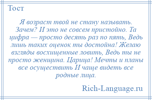 
    Я возраст твой не стану называть. Зачем? И это не совсем пристойно. Та цифра — просто десять раз по пять, Ведь лишь таких оценок ты достойна! Желаю взгляды восхищенные ловить, Ведь ты не просто женщина. Царица! Мечты и планы все осуществить И чаще видеть все родные лица.