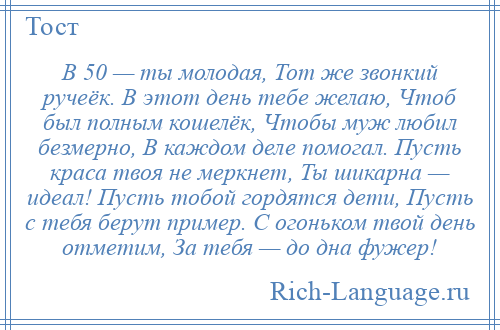 
    В 50 — ты молодая, Тот же звонкий ручеёк. В этот день тебе желаю, Чтоб был полным кошелёк, Чтобы муж любил безмерно, В каждом деле помогал. Пусть краса твоя не меркнет, Ты шикарна — идеал! Пусть тобой гордятся дети, Пусть с тебя берут пример. С огоньком твой день отметим, За тебя — до дна фужер!