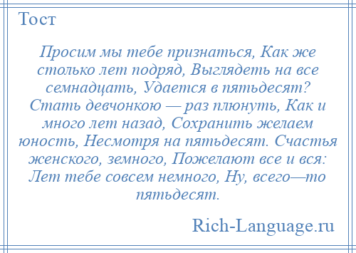 
    Просим мы тебе признаться, Как же столько лет подряд, Выглядеть на все семнадцать, Удается в пятьдесят? Стать девчонкою — раз плюнуть, Как и много лет назад, Сохранить желаем юность, Несмотря на пятьдесят. Счастья женского, земного, Пожелают все и вся: Лет тебе совсем немного, Ну, всего—то пятьдесят.