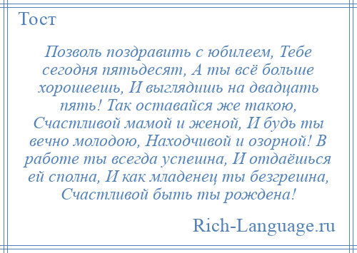 
    Позволь поздравить с юбилеем, Тебе сегодня пятьдесят, А ты всё больше хорошеешь, И выглядишь на двадцать пять! Так оставайся же такою, Счастливой мамой и женой, И будь ты вечно молодою, Находчивой и озорной! В работе ты всегда успешна, И отдаёшься ей сполна, И как младенец ты безгрешна, Счастливой быть ты рождена!