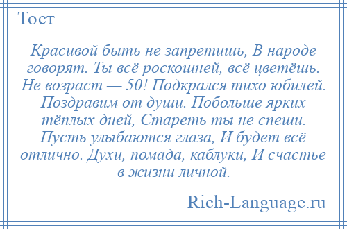 
    Красивой быть не запретишь, В народе говорят. Ты всё роскошней, всё цветёшь. Не возраст — 50! Подкрался тихо юбилей. Поздравим от души. Побольше ярких тёплых дней, Стареть ты не спеши. Пусть улыбаются глаза, И будет всё отлично. Духи, помада, каблуки, И счастье в жизни личной.