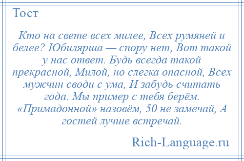 
    Кто на свете всех милее, Всех румяней и белее? Юбилярша — спору нет, Вот такой у нас ответ. Будь всегда такой прекрасной, Милой, но слегка опасной, Всех мужчин своди с ума, И забудь считать года. Мы пример с тебя берём. «Примадонной» назовём, 50 не замечай, А гостей лучше встречай.