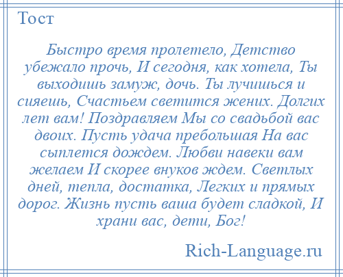 
    Быстро время пролетело, Детство убежало прочь, И сегодня, как хотела, Ты выходишь замуж, дочь. Ты лучишься и сияешь, Счастьем светится жених. Долгих лет вам! Поздравляем Мы со свадьбой вас двоих. Пусть удача пребольшая На вас сыплется дождем. Любви навеки вам желаем И скорее внуков ждем. Светлых дней, тепла, достатка, Легких и прямых дорог. Жизнь пусть ваша будет сладкой, И храни вас, дети, Бог!