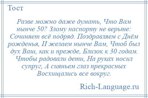 
    Разве можно даже думать, Что Вам нынче 50? Злому паспорту не верьте: Сочиняет всё подряд. Поздравляем с Днём рожденья, И желаем нынче Вам, Чтоб был дух Ваш, как и прежде, Близок к 30 годам. Чтобы радовали дети, На руках носил супруг, А сияньем глаз прекрасных Восхищались все вокруг.