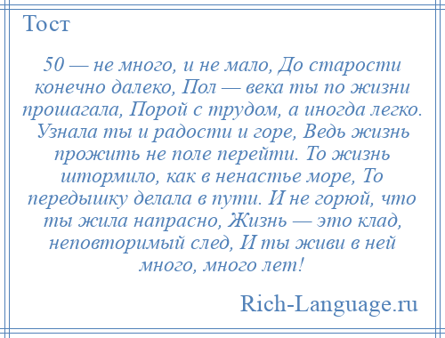 
    50 — не много, и не мало, До старости конечно далеко, Пол — века ты по жизни прошагала, Порой с трудом, а иногда легко. Узнала ты и радости и горе, Ведь жизнь прожить не поле перейти. То жизнь штормило, как в ненастье море, То передышку делала в пути. И не горюй, что ты жила напрасно, Жизнь — это клад, неповторимый след, И ты живи в ней много, много лет!