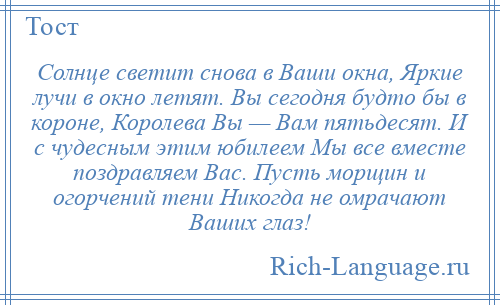 
    Солнце светит снова в Ваши окна, Яркие лучи в окно летят. Вы сегодня будто бы в короне, Королева Вы — Вам пятьдесят. И с чудесным этим юбилеем Мы все вместе поздравляем Вас. Пусть морщин и огорчений тени Никогда не омрачают Ваших глаз!